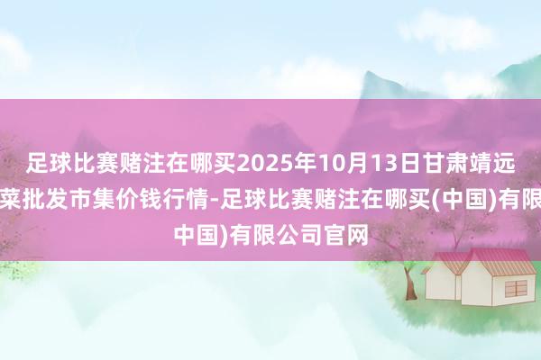 足球比赛赌注在哪买2025年10月13日甘肃靖远县瓜果蔬菜批发市集价钱行情-足球比赛赌注在哪买(中国)有限公司官网