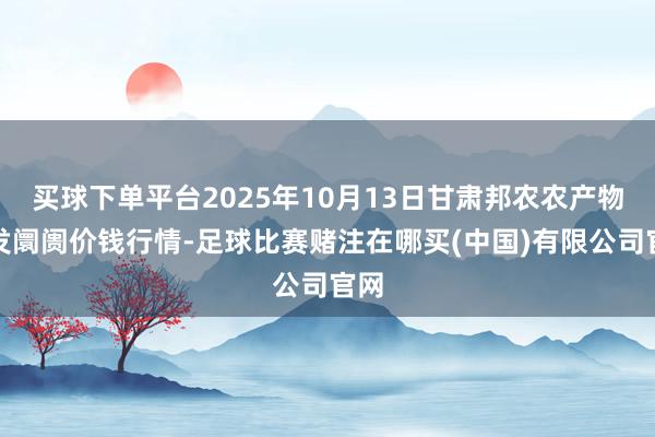 买球下单平台2025年10月13日甘肃邦农农产物批发阛阓价钱行情-足球比赛赌注在哪买(中国)有限公司官网