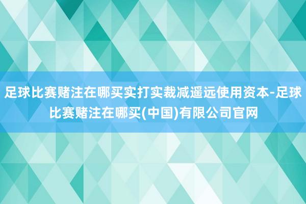 足球比赛赌注在哪买实打实裁减遥远使用资本-足球比赛赌注在哪买(中国)有限公司官网