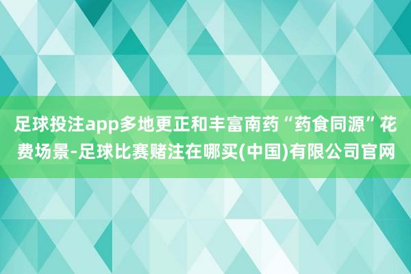 足球投注app多地更正和丰富南药“药食同源”花费场景-足球比赛赌注在哪买(中国)有限公司官网