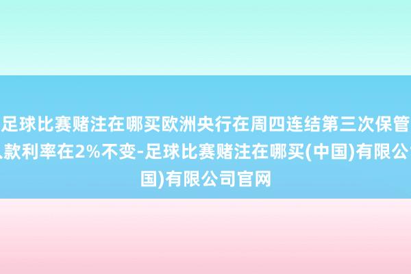 足球比赛赌注在哪买欧洲央行在周四连结第三次保管要害入款利率在2%不变-足球比赛赌注在哪买(中国)有限公司官网