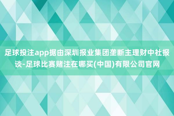 足球投注app据由深圳报业集团垄断主理财中社报谈-足球比赛赌注在哪买(中国)有限公司官网