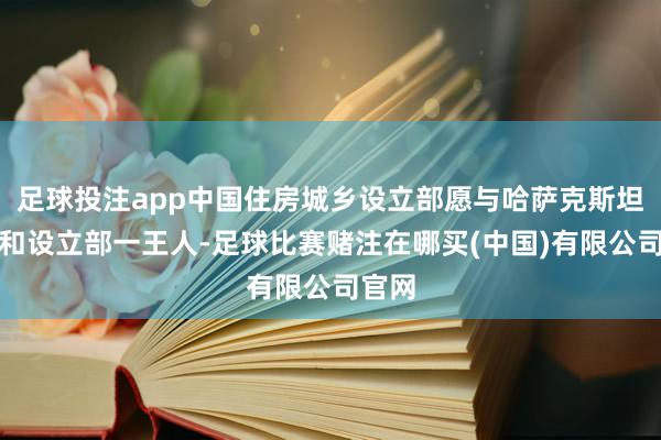 足球投注app中国住房城乡设立部愿与哈萨克斯坦工业和设立部一王人-足球比赛赌注在哪买(中国)有限公司官网
