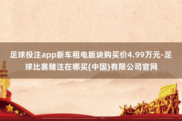 足球投注app新车租电版块购买价4.99万元-足球比赛赌注在哪买(中国)有限公司官网