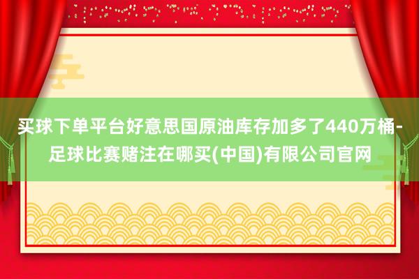 买球下单平台好意思国原油库存加多了440万桶-足球比赛赌注在哪买(中国)有限公司官网