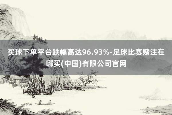 买球下单平台跌幅高达96.93%-足球比赛赌注在哪买(中国)有限公司官网