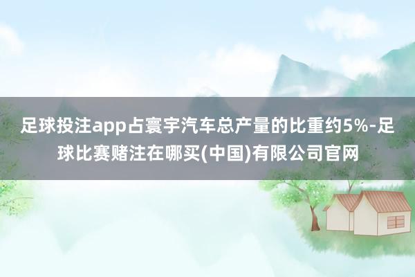 足球投注app占寰宇汽车总产量的比重约5%-足球比赛赌注在哪买(中国)有限公司官网