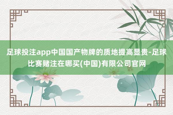 足球投注app中国国产物牌的质地提高显贵-足球比赛赌注在哪买(中国)有限公司官网