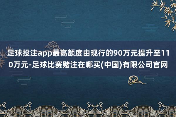 足球投注app最高额度由现行的90万元提升至110万元-足球比赛赌注在哪买(中国)有限公司官网