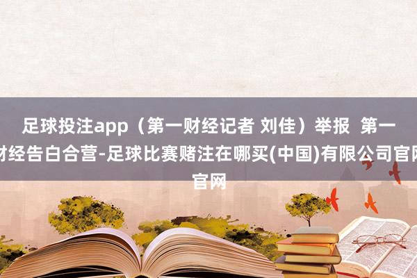 足球投注app(第一财经记者 刘佳)举报 第一财经告白合营-足球比赛赌注在哪买(中国)有限公司官网