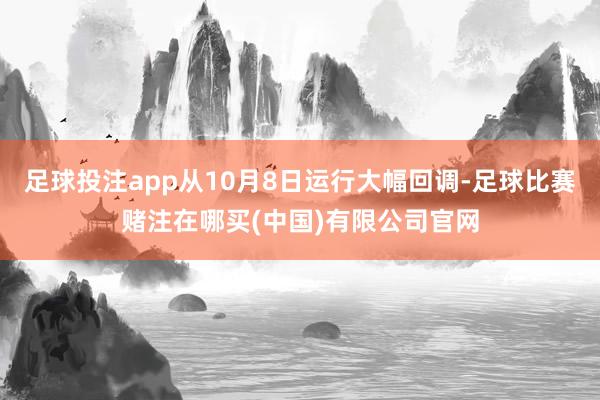 足球投注app从10月8日运行大幅回调-足球比赛赌注在哪买(中国)有限公司官网