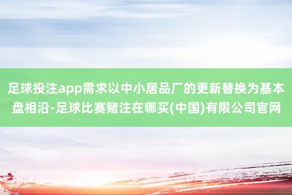 足球投注app需求以中小居品厂的更新替换为基本盘相沿-足球比赛赌注在哪买(中国)有限公司官网