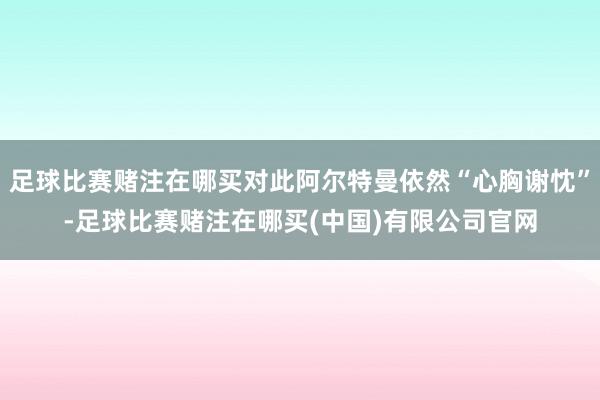 足球比赛赌注在哪买对此阿尔特曼依然“心胸谢忱”-足球比赛赌注在哪买(中国)有限公司官网