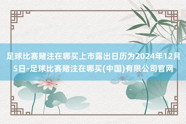 足球比赛赌注在哪买上市露出日历为2024年12月5日-足球比赛赌注在哪买(中国)有限公司官网