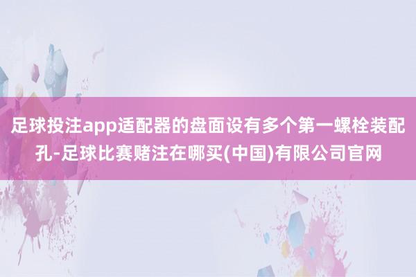 足球投注app适配器的盘面设有多个第一螺栓装配孔-足球比赛赌注在哪买(中国)有限公司官网