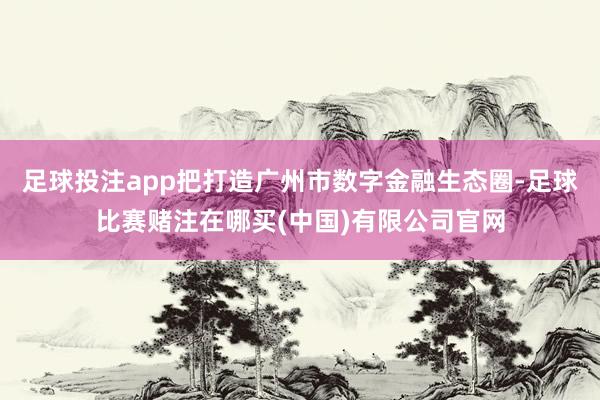 足球投注app把打造广州市数字金融生态圈-足球比赛赌注在哪买(中国)有限公司官网