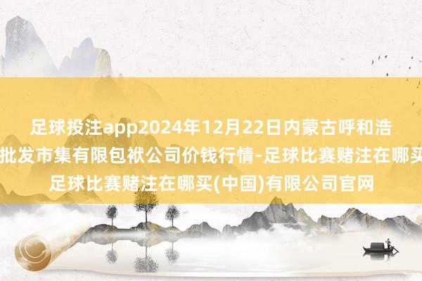 足球投注app2024年12月22日内蒙古呼和浩特市东瓦窑农副产物批发市集有限包袱公司价钱行情-足球比赛赌注在哪买(中国)有限公司官网