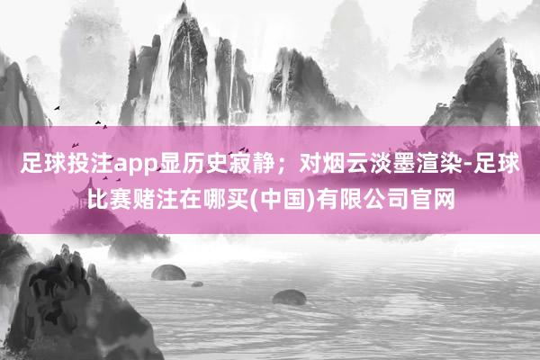 足球投注app显历史寂静；对烟云淡墨渲染-足球比赛赌注在哪买(中国)有限公司官网