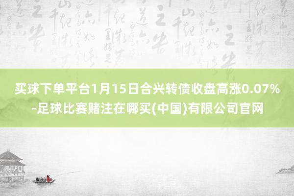 买球下单平台1月15日合兴转债收盘高涨0.07%-足球比赛赌注在哪买(中国)有限公司官网