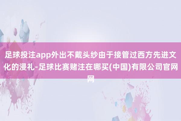 足球投注app外出不戴头纱由于接管过西方先进文化的浸礼-足球比赛赌注在哪买(中国)有限公司官网