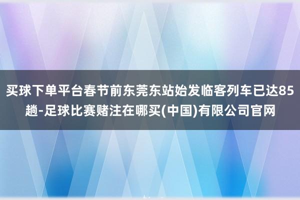买球下单平台春节前东莞东站始发临客列车已达85趟-足球比赛赌注在哪买(中国)有限公司官网