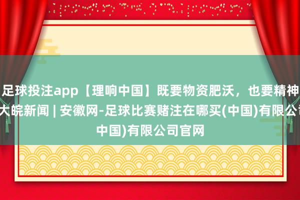 足球投注app【理响中国】既要物资肥沃，也要精神富足_大皖新闻 | 安徽网-足球比赛赌注在哪买(中国)有限公司官网