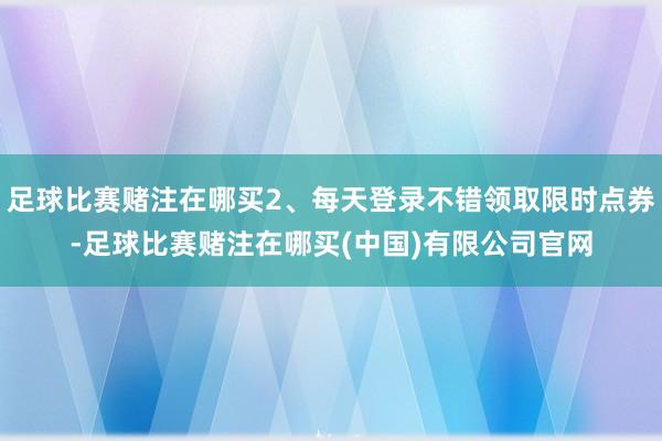 足球比赛赌注在哪买2、每天登录不错领取限时点券-足球比赛赌注在哪买(中国)有限公司官网