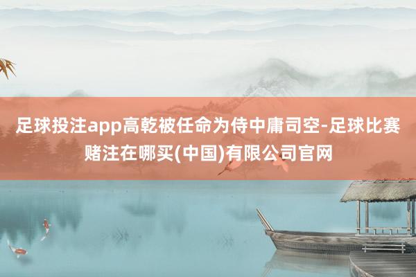 足球投注app高乾被任命为侍中庸司空-足球比赛赌注在哪买(中国)有限公司官网