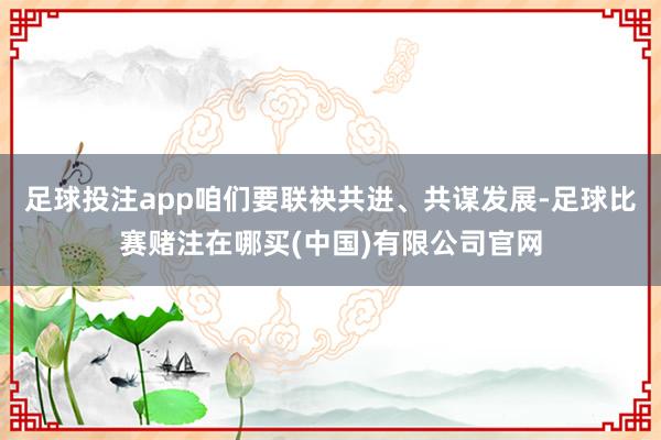 足球投注app咱们要联袂共进、共谋发展-足球比赛赌注在哪买(中国)有限公司官网
