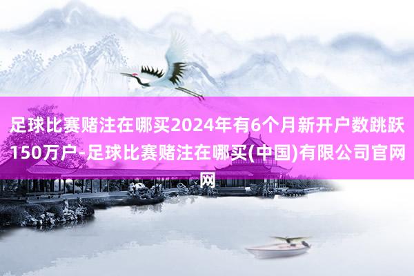 足球比赛赌注在哪买2024年有6个月新开户数跳跃150万户-足球比赛赌注在哪买(中国)有限公司官网