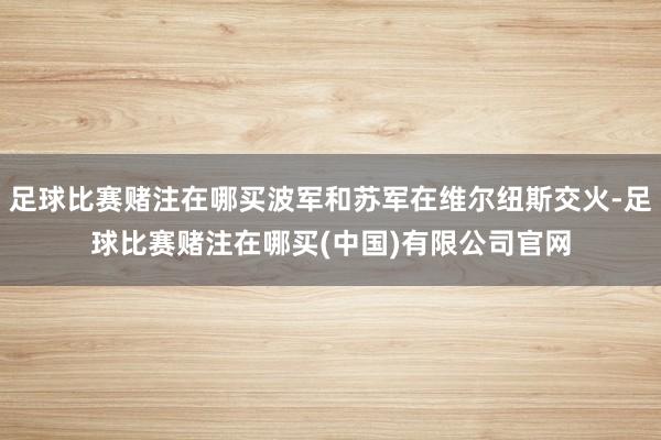 足球比赛赌注在哪买波军和苏军在维尔纽斯交火-足球比赛赌注在哪买(中国)有限公司官网