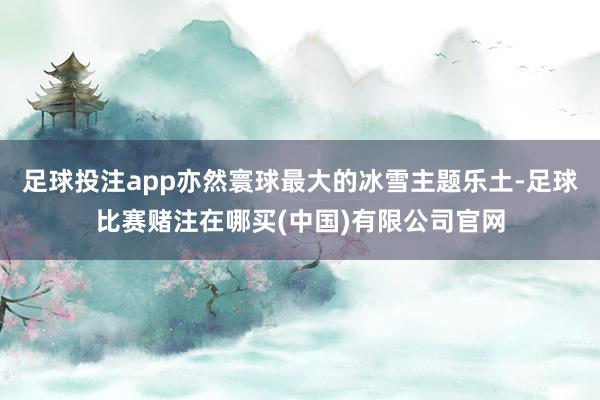 足球投注app亦然寰球最大的冰雪主题乐土-足球比赛赌注在哪买(中国)有限公司官网