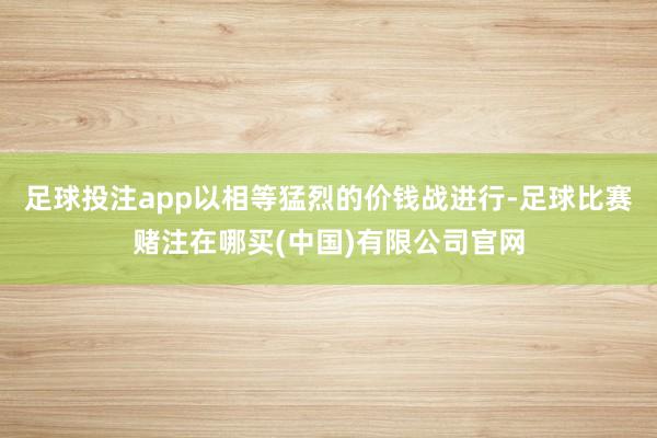 足球投注app以相等猛烈的价钱战进行-足球比赛赌注在哪买(中国)有限公司官网