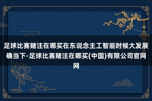 足球比赛赌注在哪买在东说念主工智能时候大发展确当下-足球比赛赌注在哪买(中国)有限公司官网