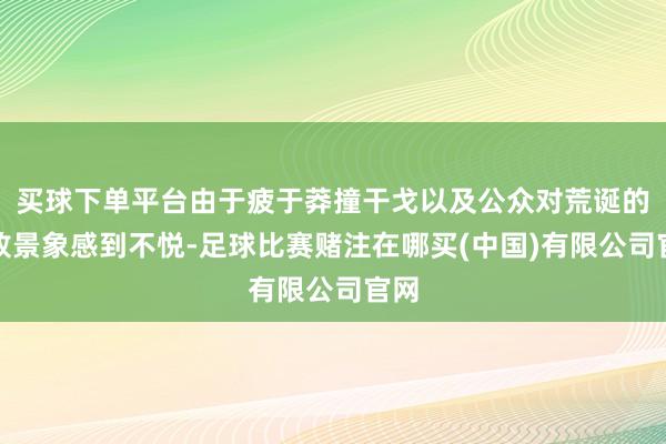 买球下单平台由于疲于莽撞干戈以及公众对荒诞的腐败景象感到不悦-足球比赛赌注在哪买(中国)有限公司官网