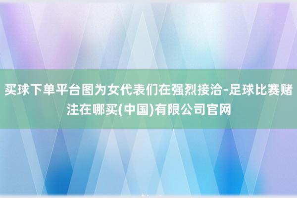 买球下单平台图为女代表们在强烈接洽-足球比赛赌注在哪买(中国)有限公司官网
