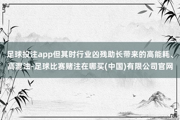 足球投注app但其时行业凶残助长带来的高能耗、高混浊-足球比赛赌注在哪买(中国)有限公司官网
