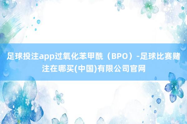 足球投注app过氧化苯甲酰（BPO）-足球比赛赌注在哪买(中国)有限公司官网