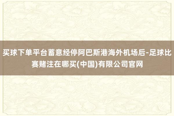 买球下单平台蓄意经停阿巴斯港海外机场后-足球比赛赌注在哪买(中国)有限公司官网