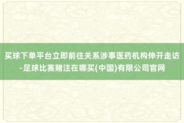 买球下单平台立即前往关系涉事医药机构伸开走访-足球比赛赌注在哪买(中国)有限公司官网