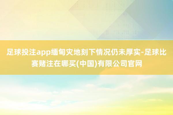 足球投注app缅甸灾地刻下情况仍未厚实-足球比赛赌注在哪买(中国)有限公司官网