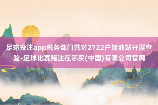 足球投注app税务部门共对2722户加油站开展查验-足球比赛赌注在哪买(中国)有限公司官网