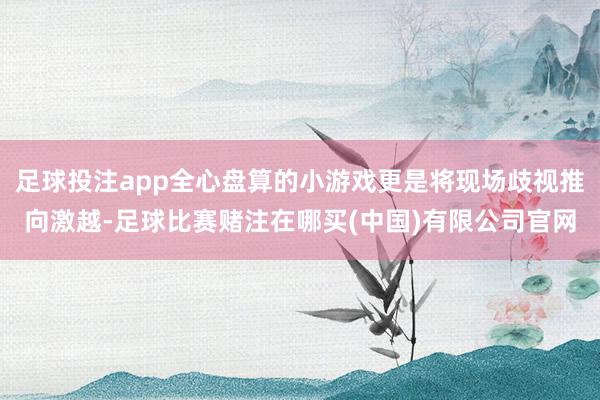 足球投注app全心盘算的小游戏更是将现场歧视推向激越-足球比赛赌注在哪买(中国)有限公司官网