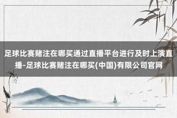 足球比赛赌注在哪买通过直播平台进行及时上演直播-足球比赛赌注在哪买(中国)有限公司官网