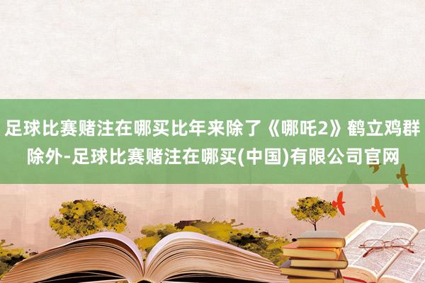 足球比赛赌注在哪买比年来除了《哪吒2》鹤立鸡群除外-足球比赛赌注在哪买(中国)有限公司官网