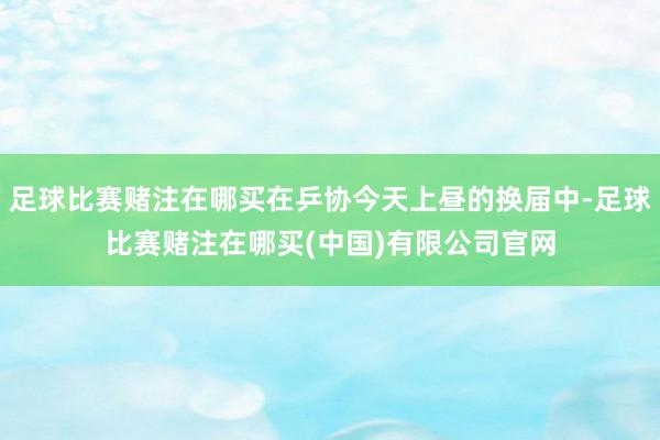 足球比赛赌注在哪买在乒协今天上昼的换届中-足球比赛赌注在哪买(中国)有限公司官网