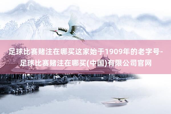 足球比赛赌注在哪买这家始于1909年的老字号-足球比赛赌注在哪买(中国)有限公司官网
