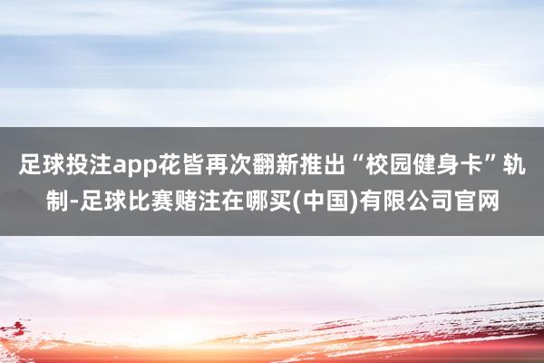 足球投注app花皆再次翻新推出“校园健身卡”轨制-足球比赛赌注在哪买(中国)有限公司官网
