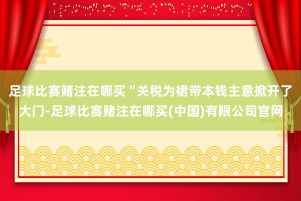 足球比赛赌注在哪买　　“关税为裙带本钱主意掀开了大门-足球比赛赌注在哪买(中国)有限公司官网