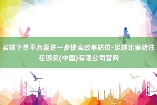 买球下单平台要进一步提高政事站位-足球比赛赌注在哪买(中国)有限公司官网